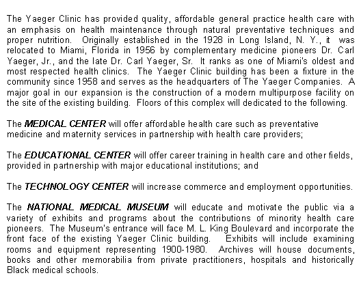 Text Box: The Yaeger Clinic has provided quality, affordable general practice health care with an emphasis on health maintenance through natural preventative techniques and proper nutrition.  Originally established in the 1928 in Long Island, N. Y., it  was relocated to Miami, Florida in 1956 by complementary medicine pioneers Dr. Carl Yaeger, Jr., and the late Dr. Carl Yaeger, Sr.  It ranks as one of Miami's oldest and most respected health clinics.  The Yaeger Clinic building has been a fixture in the community since 1958 and serves as the headquarters of The Yaeger Companies.  A major goal in our expansion is the construction of a modern multipurpose facility on the site of the existing building.  Floors of this complex will dedicated to the following.The MEDICAL CENTER will offer affordable health care such as preventative medicine and maternity services in partnership with health care providers;The EDUCATIONAL CENTER will offer career training in health care and other fields, provided in partnership with major educational institutions; andThe TECHNOLOGY CENTER will increase commerce and employment opportunities.The NATIONAL MEDICAL MUSEUM will educate and motivate the public via a variety of exhibits and programs about the contributions of minority health care pioneers.  The Museum�s entrance will face M. L. King Boulevard and incorporate the front face of the existing Yaeger Clinic building.   Exhibits will include examining rooms and equipment representing 1900-1980.  Archives will house documents, books and other memorabilia from private practitioners, hospitals and historically Black medical schools.